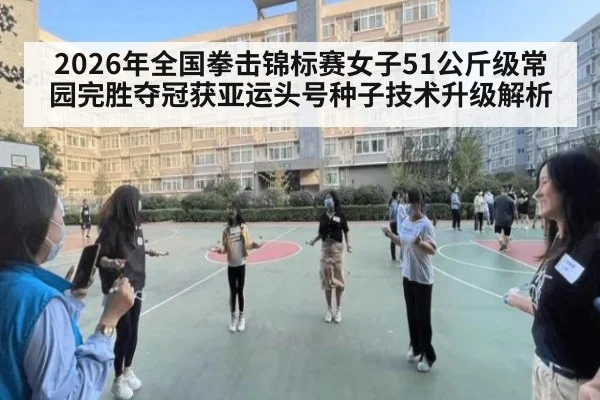 2026年全国拳击锦标赛女子51公斤级常园完胜夺冠获亚运头号种子技术升级解析