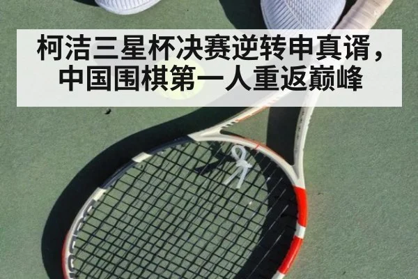 柯洁三星杯决赛逆转申真谞,中国围棋第一人重返巅峰